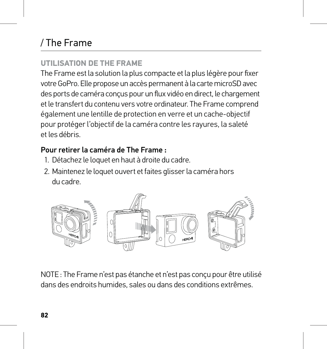 82/ The FrameUTILISATION DE THE FRAME The Frame est la solution la plus compacte et la plus légère pour ﬁxer votre GoPro. Elle propose un accès permanent à la carte microSD avec  des ports de caméra conçus pour un ﬂux vidéo en direct, le chargement  et le transfert du contenu vers votre ordinateur. The Frame comprend également une lentille de protection en verre et un cache-objectif pour protéger l’objectif de la caméra contre les rayures, la saleté  et les débris. Pour retirer la caméra de The Frame :1.  Détachez le loquet en haut à droite du cadre.2.  Maintenez le loquet ouvert et faites glisser la caméra hors  du cadre.NOTE : The Frame n’est pas étanche et n’est pas conçu pour être utilisé dans des endroits humides, sales ou dans des conditions extrêmes.