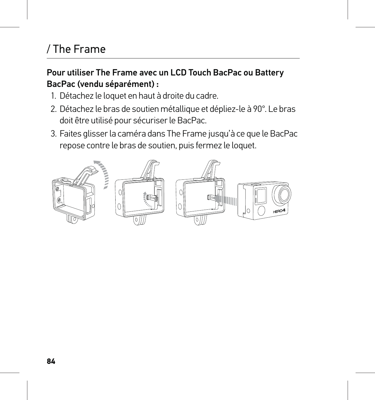 84/ The FramePour utiliser The Frame avec un LCD Touch BacPac ou Battery BacPac (vendu séparément) :1.  Détachez le loquet en haut à droite du cadre.2.  Détachez le bras de soutien métallique et dépliez-le à 90°. Le bras doit être utilisé pour sécuriser le BacPac.3.  Faites glisser la caméra dans The Frame jusqu’à ce que le BacPac repose contre le bras de soutien, puis fermez le loquet.