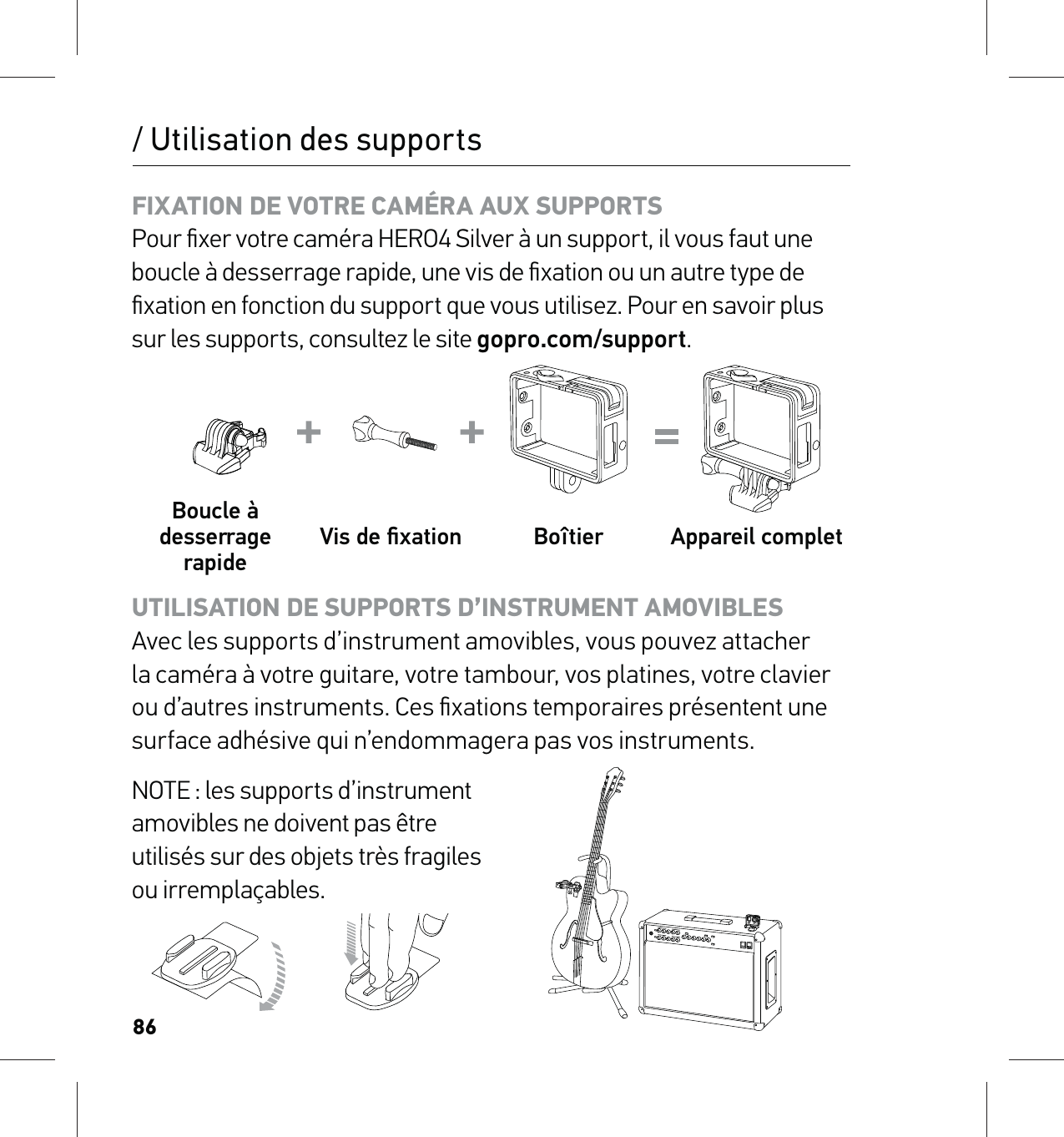 86/ Utilisation des supportsFIXATION DE VOTRE CAMÉRA AUX SUPPORTS Pour ﬁxer votre caméra HERO4 Silver à un support, il vous faut une boucle à desserrage rapide, une vis de ﬁxation ou un autre type de ﬁxation en fonction du support que vous utilisez. Pour en savoir plus sur les supports, consultez le site gopro.com/support.Boucle à desserrage rapide Vis de ﬁxation Boîtier Appareil completUTILISATION DE SUPPORTS D’INSTRUMENT AMOVIBLES  Avec les supports d’instrument amovibles, vous pouvez attacher la caméra à votre guitare, votre tambour, vos platines, votre clavier ou d’autres instruments. Ces ﬁxations temporaires présentent une surface adhésive qui n’endommagera pas vos instruments.NOTE : les supports d’instrument  amovibles ne doivent pas être  utilisés sur des objets très fragiles  ou irremplaçables. 