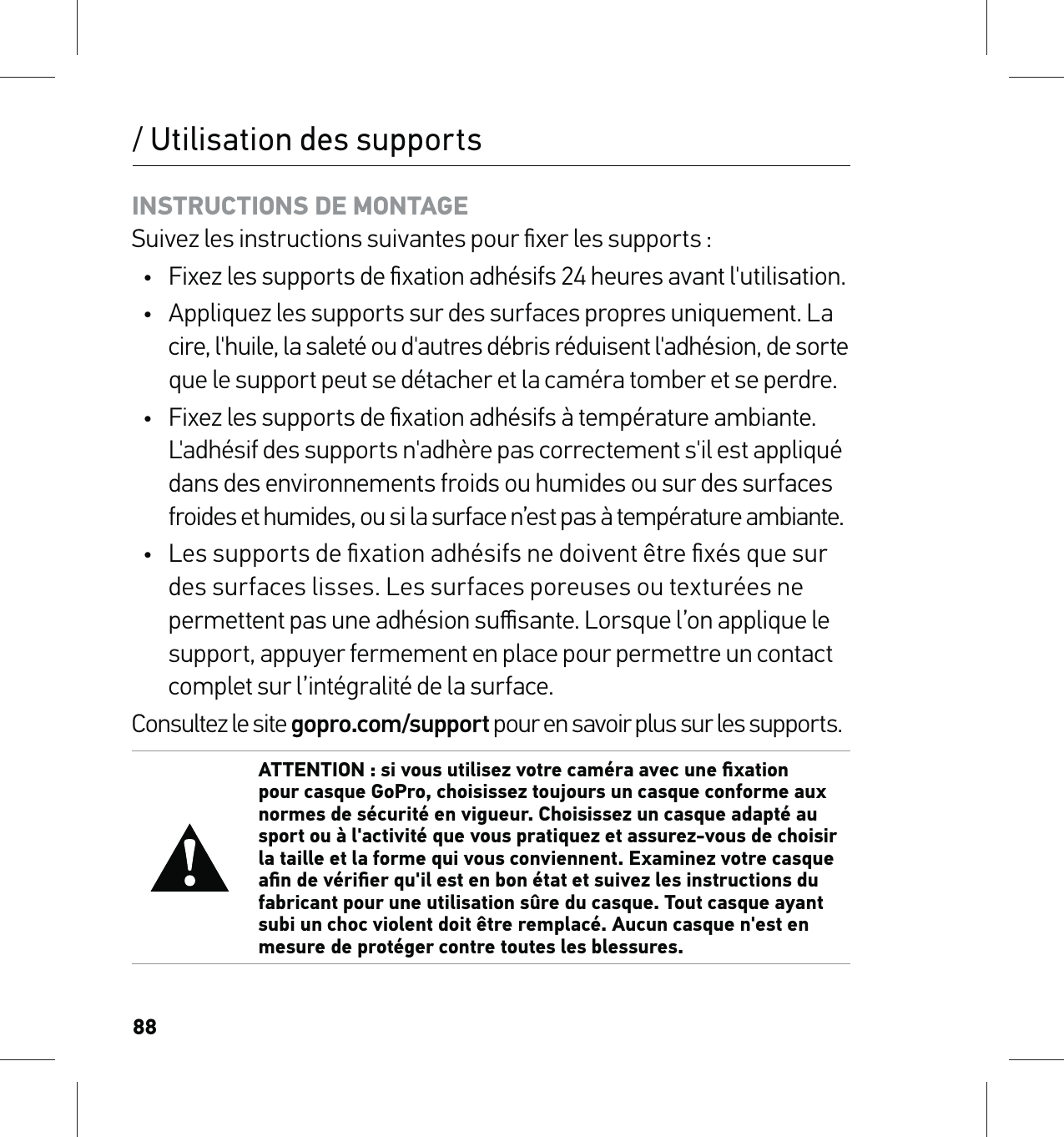 88/ Utilisation des supportsINSTRUCTIONS DE MONTAGE Suivez les instructions suivantes pour ﬁxer les supports :•  Fixez les supports de ﬁxation adhésifs 24 heures avant l&apos;utilisation.•  Appliquez les supports sur des surfaces propres uniquement. La  cire, l&apos;huile, la saleté ou d&apos;autres débris réduisent l&apos;adhésion, de sorte  que le support peut se détacher et la caméra tomber et se perdre.•  Fixez les supports de ﬁxation adhésifs à température ambiante. L&apos;adhésif des supports n&apos;adhère pas correctement s&apos;il est appliqué dans des environnements froids ou humides ou sur des surfaces froides et humides, ou si la surface n’est pas à température ambiante.•  Les supports de ﬁxation adhésifs ne doivent être ﬁxés que sur des surfaces lisses. Les surfaces poreuses ou texturées ne permettent pas une adhésion suﬃsante. Lorsque l’on applique le support, appuyer fermement en place pour permettre un contact complet sur l’intégralité de la surface.Consultez le site gopro.com/support pour en savoir plus sur les supports.ATTENTION : si vous utilisez votre caméra avec une ﬁxation pour casque GoPro, choisissez toujours un casque conforme aux normes de sécurité en vigueur. Choisissez un casque adapté au sport ou à l&apos;activité que vous pratiquez et assurez-vous de choisir la taille et la forme qui vous conviennent. Examinez votre casque aﬁn de vériﬁer qu&apos;il est en bon état et suivez les instructions du fabricant pour une utilisation sûre du casque. Tout casque ayant subi un choc violent doit être remplacé. Aucun casque n&apos;est en mesure de protéger contre toutes les blessures.