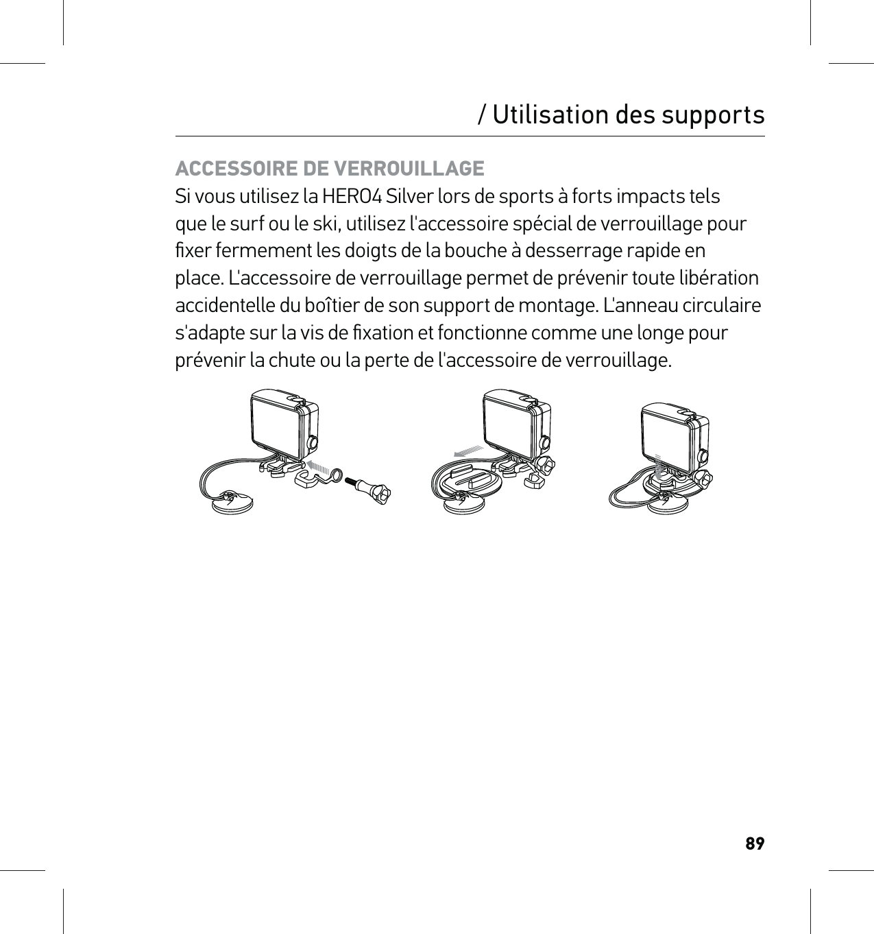 89/ Utilisation des supportsACCESSOIRE DE VERROUILLAGESi vous utilisez la HERO4 Silver lors de sports à forts impacts tels que le surf ou le ski, utilisez l&apos;accessoire spécial de verrouillage pour ﬁxer fermement les doigts de la bouche à desserrage rapide en place. L&apos;accessoire de verrouillage permet de prévenir toute libération accidentelle du boîtier de son support de montage. L&apos;anneau circulaire s&apos;adapte sur la vis de ﬁxation et fonctionne comme une longe pour prévenir la chute ou la perte de l&apos;accessoire de verrouillage.