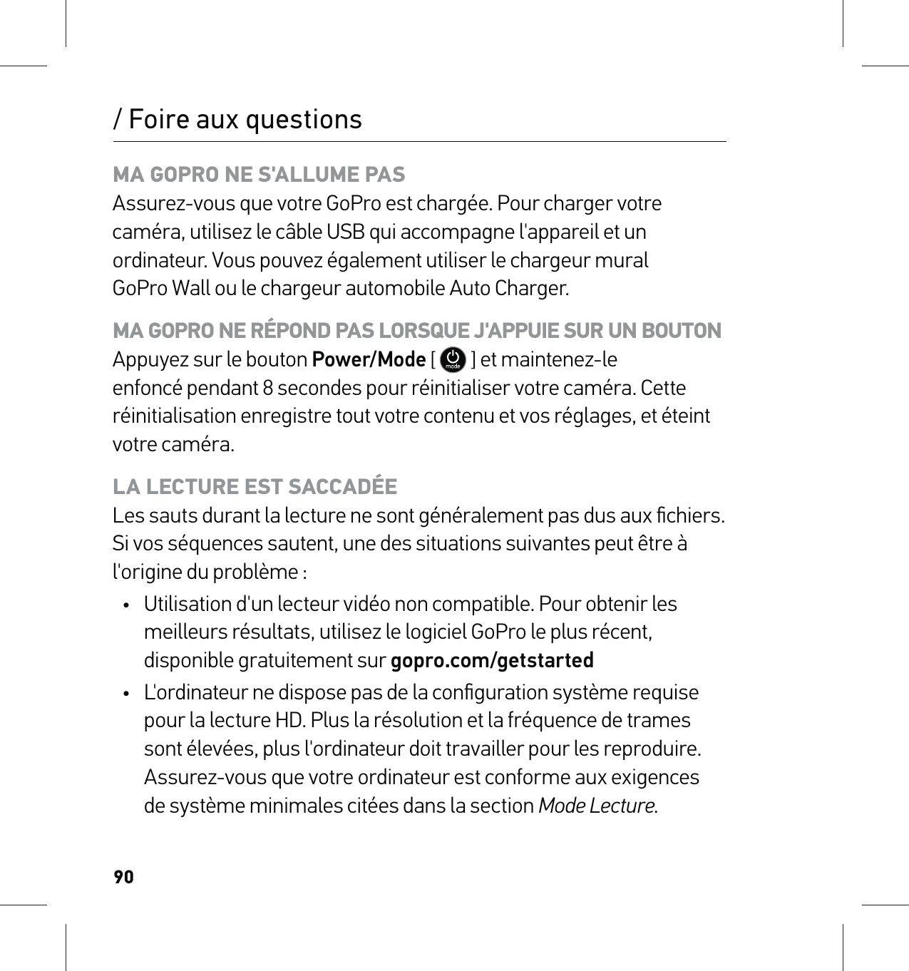 90/ Foire aux questionsMA GOPRO NE S&apos;ALLUME PAS Assurez-vous que votre GoPro est chargée. Pour charger votre caméra, utilisez le câble USB qui accompagne l&apos;appareil et un ordinateur. Vous pouvez également utiliser le chargeur mural GoPro Wall ou le chargeur automobile Auto Charger.MA GOPRO NE RÉPOND PAS LORSQUE J&apos;APPUIE SUR UN BOUTON Appuyez sur le bouton Power/Mode [  ] et maintenez-le enfoncé pendant 8 secondes pour réinitialiser votre caméra. Cette réinitialisation enregistre tout votre contenu et vos réglages, et éteint votre caméra.LA LECTURE EST SACCADÉE Les sauts durant la lecture ne sont généralement pas dus aux ﬁchiers. Si vos séquences sautent, une des situations suivantes peut être à l&apos;origine du problème :•  Utilisation d&apos;un lecteur vidéo non compatible. Pour obtenir les meilleurs résultats, utilisez le logiciel GoPro le plus récent, disponible gratuitement sur gopro.com/getstarted•  L&apos;ordinateur ne dispose pas de la conﬁguration système requise pour la lecture HD. Plus la résolution et la fréquence de trames sont élevées, plus l&apos;ordinateur doit travailler pour les reproduire. Assurez-vous que votre ordinateur est conforme aux exigences  de système minimales citées dans la section Mode Lecture.