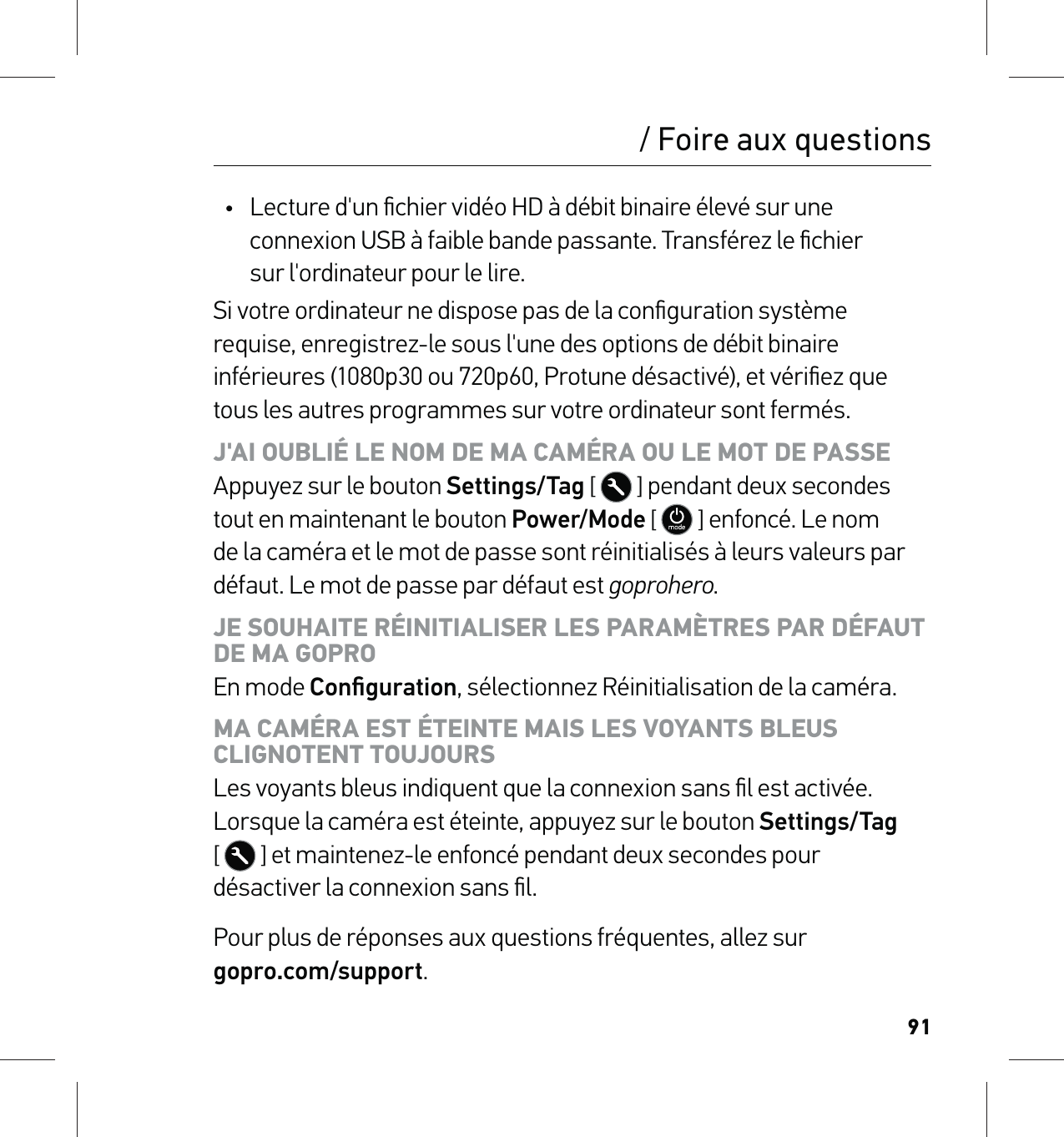 91/ Foire aux questions•  Lecture d&apos;un ﬁchier vidéo HD à débit binaire élevé sur une connexion USB à faible bande passante. Transférez le ﬁchier  sur l&apos;ordinateur pour le lire.Si votre ordinateur ne dispose pas de la conﬁguration système requise, enregistrez-le sous l&apos;une des options de débit binaire inférieures (1080p30 ou 720p60, Protune désactivé), et vériﬁez que tous les autres programmes sur votre ordinateur sont fermés.J&apos;AI OUBLIÉ LE NOM DE MA CAMÉRA OU LE MOT DE PASSE Appuyez sur le bouton Settings/Tag [  ] pendant deux secondes tout en maintenant le bouton Power/Mode [  ] enfoncé. Le nom de la caméra et le mot de passe sont réinitialisés à leurs valeurs par défaut. Le mot de passe par défaut est goprohero.JE SOUHAITE RÉINITIALISER LES PARAMÈTRES PAR DÉFAUT DE MA GOPRO En mode Conﬁguration, sélectionnez Réinitialisation de la caméra.MA CAMÉRA EST ÉTEINTE MAIS LES VOYANTS BLEUS  CLIGNOTENT TOUJOURS Les voyants bleus indiquent que la connexion sans ﬁl est activée. Lorsque la caméra est éteinte, appuyez sur le bouton Settings/Tag  [  ] et maintenez-le enfoncé pendant deux secondes pour  désactiver la connexion sans ﬁl.Pour plus de réponses aux questions fréquentes, allez sur  gopro.com/support.