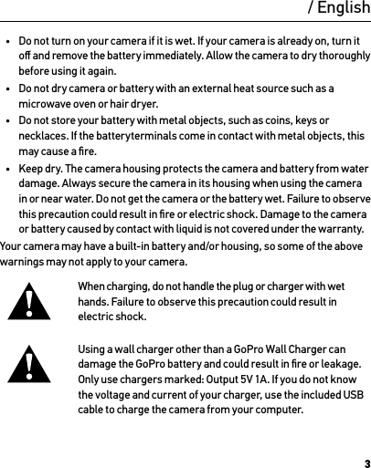 3WarningImportant Safety and Product Information For more detailed information on camera features and settings, please see the user manual for this product online at gopro.com/support.To prevent damage to your GoPro camera or injury to yourself or others, read the following safety precautions in their entirety before using your camera.Exercise caution when using your GoPro camera as part of your active lifestyle. Always be aware of your surroundings  to avoid injury to yourself and others.Observe proper precautions when handling batteries. Batteries may leak or explode if products with batteries  are improperly handled.Observe the following precautions to avoid a battery explosion or ﬁre:•  Do not drop, disassemble, open, crush, bend, deform, puncture, shred, microwave, incinerate or paint the camera.•  Do not insert foreign objects into the battery opening on the camera.•  Do not use the camera or the battery if it has been damaged—for example,  if cracked, punctured or harmed by water.•  Do not turn on your camera if it is wet. If your camera is already on, turn it oﬀ and remove the battery immediately. Allow the camera to dry thoroughly before using it again.•  Do not dry camera or battery with an external heat source such as a microwave oven or hair dryer.•  Do not store your battery with metal objects, such as coins, keys or necklaces. If the batteryterminals come in contact with metal objects, this may cause a ﬁre.•  Keep dry. The camera housing protects the camera and battery from water damage. Always secure the camera in its housing when using the camera in or near water. Do not get the camera or the battery wet. Failure to observe  this precaution could result in ﬁre or electric shock. Damage to the camera or battery caused by contact with liquid is not covered under the warranty.Your camera may have a built-in battery and/or housing, so some of the above warnings may not apply to your camera. When charging, do not handle the plug or charger with wet hands. Failure to observe this precaution could result in electric shock.Using a wall charger other than a GoPro Wall Charger can damage the GoPro battery and could result in ﬁre or leakage. Only use chargers marked: Output 5V 1A. If you do not know the voltage and current of your charger, use the included USB cable to charge the camera from your computer./ English