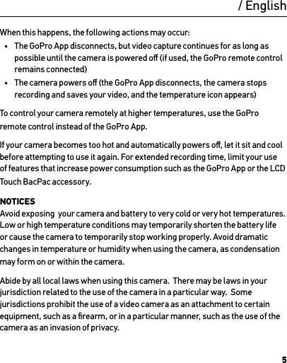 5When this happens, the following actions may occur:•  The GoPro App disconnects, but video capture continues for as long as possible until the camera is powered oﬀ (if used, the GoPro remote control remains connected)•  The camera powers oﬀ (the GoPro App disconnects, the camera stops recording and saves your video, and the temperature icon appears)To control your camera remotely at higher temperatures, use the GoPro remote control instead of the GoPro App.If your camera becomes too hot and automatically powers oﬀ, let it sit and cool before attempting to use it again. For extended recording time, limit your use of features that increase power consumption such as the GoPro App or the LCD Touch BacPac accessory.NOTICES Avoid exposing  your camera and battery to very cold or very hot temperatures. Low or high temperature conditions may temporarily shorten the battery life or cause the camera to temporarily stop working properly. Avoid dramatic changes in temperature or humidity when using the camera, as condensation may form on or within the camera.Abide by all local laws when using this camera.  There may be laws in your jurisdiction related to the use of the camera in a particular way.  Some jurisdictions prohibit the use of a video camera as an attachment to certain equipment, such as a ﬁrearm, or in a particular manner, such as the use of the camera as an invasion of privacy./ English