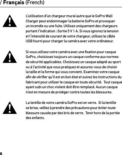 8/ Français (French)L’utilisation d’un chargeur mural autre que le GoPro Wall Charger peut endommager la batterie GoPro et provoquer un incendie ou une fuite. Utilisez uniquement des chargeurs portant l’indication : Sortie 5 V 1 A. Si vous ignorez la tension  et l’intensité de courant de votre chargeur, utilisez le câble  USB fourni pour charger la caméra avec votre ordinateur.Si vous utilisez votre caméra avec une ﬁxation pour casque GoPro, choisissez toujours un casque conforme aux normes de sécurité applicables. Choisissez un casque adapté au sport ou à l’activité que vous pratiquez et assurez-vous de choisir la taille et la forme qui vous convient. Examinez votre casque aﬁn de vériﬁer qu’il est en bon état et suivez les instructions du fabricant pour utiliser le casque en toute sécurité.  Tout casque ayant subi un choc violent doit être remplacé. Aucun casque n’est en mesure de protéger contre toutes les blessures.La lentille de votre caméra GoPro est en verre.  Si la lentille se brise, veillez à prendre des précautions pour éviter toute blessure causée par des bris de verre.  Tenir hors de la portée des enfants.