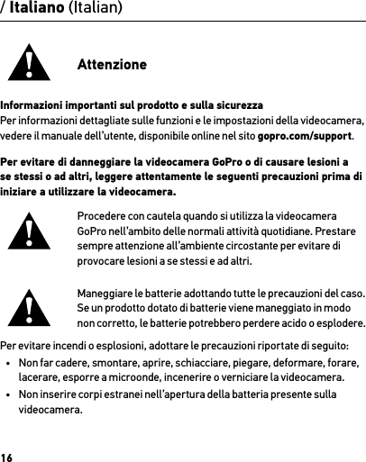 16/ Italiano (Italian)AttenzioneInformazioni importanti sul prodotto e sulla sicurezzaPer informazioni dettagliate sulle funzioni e le impostazioni della videocamera, vedere il manuale dell’utente, disponibile online nel sito gopro.com/support.Per evitare di danneggiare la videocamera GoPro o di causare lesioni a se stessi o ad altri, leggere attentamente le seguenti precauzioni prima di iniziare a utilizzare la videocamera.Procedere con cautela quando si utilizza la videocamera GoPro nell’ambito delle normali attività quotidiane. Prestare sempre attenzione all’ambiente circostante per evitare di provocare lesioni a se stessi e ad altri.Maneggiare le batterie adottando tutte le precauzioni del caso. Se un prodotto dotato di batterie viene maneggiato in modo  non corretto, le batterie potrebbero perdere acido o esplodere.Per evitare incendi o esplosioni, adottare le precauzioni riportate di seguito:•  Non far cadere, smontare, aprire, schiacciare, piegare, deformare, forare, lacerare, esporre a microonde, incenerire o verniciare la videocamera.•  Non inserire corpi estranei nell’apertura della batteria presente sulla videocamera.