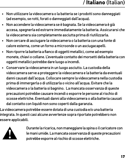 17AttenzioneInformazioni importanti sul prodotto e sulla sicurezzaPer informazioni dettagliate sulle funzioni e le impostazioni della videocamera, vedere il manuale dell’utente, disponibile online nel sito gopro.com/support.Per evitare di danneggiare la videocamera GoPro o di causare lesioni a se stessi o ad altri, leggere attentamente le seguenti precauzioni prima di iniziare a utilizzare la videocamera.Procedere con cautela quando si utilizza la videocamera GoPro nell’ambito delle normali attività quotidiane. Prestare sempre attenzione all’ambiente circostante per evitare di provocare lesioni a se stessi e ad altri.Maneggiare le batterie adottando tutte le precauzioni del caso. Se un prodotto dotato di batterie viene maneggiato in modo  non corretto, le batterie potrebbero perdere acido o esplodere.Per evitare incendi o esplosioni, adottare le precauzioni riportate di seguito:•  Non far cadere, smontare, aprire, schiacciare, piegare, deformare, forare, lacerare, esporre a microonde, incenerire o verniciare la videocamera.•  Non inserire corpi estranei nell’apertura della batteria presente sulla videocamera.•  Non utilizzare la videocamera o la batteria se i prodotti sono danneggiati (ad esempio, se rotti, forati o danneggiati dall’acqua).•  Non accendere la videocamera se è bagnata. Se la videocamera è già accesa, spegnerla ed estrarre immediatamente la batteria. Assicurarsi che la videocamera sia completamente asciutta prima di riutilizzarla.•  Non cercare di asciugare la videocamera o la batteria con una fonte di calore esterna, come un forno a microonde o un asciugacapelli.•  Non riporre la batteria a ﬁanco di oggetti metallici, come ad esempio monete, chiavi o collane. L’eventuale contatto dei morsetti della batteria con oggetti metallici potrebbe dare luogo a incendi.•  Conservare la videocamera in un luogo asciutto. La custodia della videocamera serve a proteggere la videocamera e la batteria da eventuali danni causati dall’acqua. Collocare sempre la videocamera nella custodia prima di immergerla o di utilizzarla o vicino all’acqua. Evitare che la videocamera o la batteria si bagnino.  La mancata osservanza di queste precauzioni potrebbe causare incendi o esporre le persone al rischio di scosse elettriche. Eventuali danni alla videocamera o alla batteria causati dal contatto con liquidi non sono coperti dalla garanzia.La videocamera potrebbe essere dotata di una custodia e/o una batteria integrata. In questi casi alcune avvertenze sopra riportate potrebbero non essere applicabili. Durante la ricarica, non maneggiare la spina o il caricatore con le mani umide. La mancata osservanza di queste precauzioni potrebbe esporre al rischio di scosse elettriche./ Italiano (Italian)