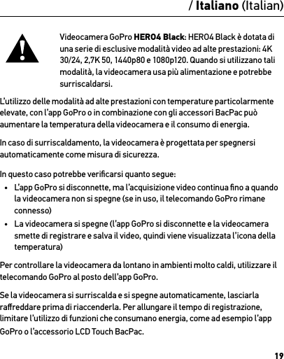 19Videocamera GoPro HERO4 Black: HERO4 Black è dotata di una serie di esclusive modalità video ad alte prestazioni: 4K 30/24, 2,7K 50, 1440p80 e 1080p120. Quando si utilizzano tali modalità, la videocamera usa più alimentazione e potrebbe surriscaldarsi. L’utilizzo delle modalità ad alte prestazioni con temperature particolarmente elevate, con l’app GoPro o in combinazione con gli accessori BacPac può aumentare la temperatura della videocamera e il consumo di energia.In caso di surriscaldamento, la videocamera è progettata per spegnersi automaticamente come misura di sicurezza. In questo caso potrebbe veriﬁcarsi quanto segue:•  L’app GoPro si disconnette, ma l’acquisizione video continua ﬁno a quando la videocamera non si spegne (se in uso, il telecomando GoPro rimane connesso)•  La videocamera si spegne (l’app GoPro si disconnette e la videocamera smette di registrare e salva il video, quindi viene visualizzata l’icona della temperatura)Per controllare la videocamera da lontano in ambienti molto caldi, utilizzare il telecomando GoPro al posto dell’app GoPro.Se la videocamera si surriscalda e si spegne automaticamente, lasciarla raﬀreddare prima di riaccenderla. Per allungare il tempo di registrazione, limitare l’utilizzo di funzioni che consumano energia, come ad esempio l’app GoPro o l’accessorio LCD Touch BacPac./ Italiano (Italian)