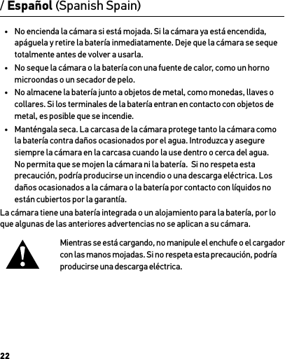 22•  No encienda la cámara si está mojada. Si la cámara ya está encendida, apáguela y retire la batería inmediatamente. Deje que la cámara se seque totalmente antes de volver a usarla.•  No seque la cámara o la batería con una fuente de calor, como un horno microondas o un secador de pelo.•  No almacene la batería junto a objetos de metal, como monedas, llaves o collares. Si los terminales de la batería entran en contacto con objetos de metal, es posible que se incendie.•  Manténgala seca. La carcasa de la cámara protege tanto la cámara como la batería contra daños ocasionados por el agua. Introduzca y asegure siempre la cámara en la carcasa cuando la use dentro o cerca del agua. No permita que se mojen la cámara ni la batería.  Si no respeta esta precaución, podría producirse un incendio o una descarga eléctrica. Los daños ocasionados a la cámara o la batería por contacto con líquidos no están cubiertos por la garantía.La cámara tiene una batería integrada o un alojamiento para la batería, por lo que algunas de las anteriores advertencias no se aplican a su cámara. Mientras se está cargando, no manipule el enchufe o el cargador con las manos mojadas. Si no respeta esta precaución, podría producirse una descarga eléctrica./ Español (Spanish Spain)