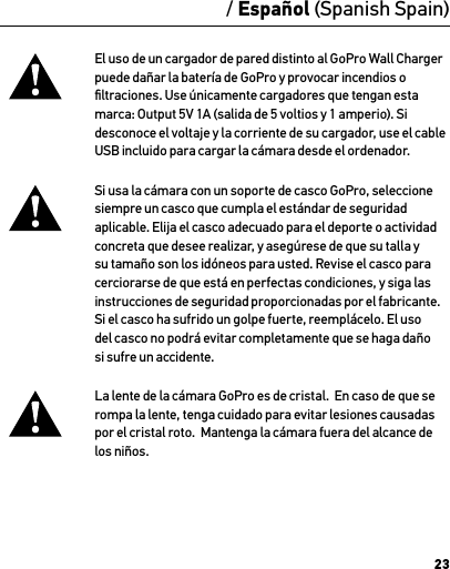 23El uso de un cargador de pared distinto al GoPro Wall Charger puede dañar la batería de GoPro y provocar incendios o ﬁltraciones. Use únicamente cargadores que tengan esta  marca: Output 5V 1A (salida de 5 voltios y 1 amperio). Si  desconoce el voltaje y la corriente de su cargador, use el cable USB incluido para cargar la cámara desde el ordenador.Si usa la cámara con un soporte de casco GoPro, seleccione siempre un casco que cumpla el estándar de seguridad aplicable. Elija el casco adecuado para el deporte o actividad concreta que desee realizar, y asegúrese de que su talla y su tamaño son los idóneos para usted. Revise el casco para cerciorarse de que está en perfectas condiciones, y siga las instrucciones de seguridad proporcionadas por el fabricante.  Si el casco ha sufrido un golpe fuerte, reemplácelo. El uso del casco no podrá evitar completamente que se haga daño si sufre un accidente.La lente de la cámara GoPro es de cristal.  En caso de que se rompa la lente, tenga cuidado para evitar lesiones causadas por el cristal roto.  Mantenga la cámara fuera del alcance de los niños./ Español (Spanish Spain)