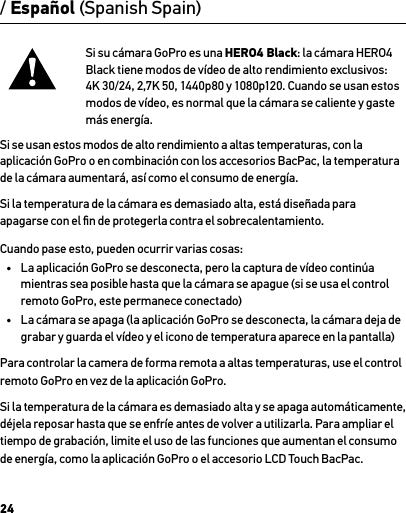 24Si su cámara GoPro es una HERO4 Black: la cámara HERO4 Black tiene modos de vídeo de alto rendimiento exclusivos: 4K 30/24, 2,7K 50, 1440p80 y 1080p120. Cuando se usan estos modos de vídeo, es normal que la cámara se caliente y gaste más energía. Si se usan estos modos de alto rendimiento a altas temperaturas, con la aplicación GoPro o en combinación con los accesorios BacPac, la temperatura de la cámara aumentará, así como el consumo de energía.Si la temperatura de la cámara es demasiado alta, está diseñada para apagarse con el ﬁn de protegerla contra el sobrecalentamiento. Cuando pase esto, pueden ocurrir varias cosas:•  La aplicación GoPro se desconecta, pero la captura de vídeo continúa mientras sea posible hasta que la cámara se apague (si se usa el control remoto GoPro, este permanece conectado)•  La cámara se apaga (la aplicación GoPro se desconecta, la cámara deja de grabar y guarda el vídeo y el icono de temperatura aparece en la pantalla)Para controlar la camera de forma remota a altas temperaturas, use el control remoto GoPro en vez de la aplicación GoPro.Si la temperatura de la cámara es demasiado alta y se apaga automáticamente, déjela reposar hasta que se enfríe antes de volver a utilizarla. Para ampliar el tiempo de grabación, limite el uso de las funciones que aumentan el consumo de energía, como la aplicación GoPro o el accesorio LCD Touch BacPac./ Español (Spanish Spain)