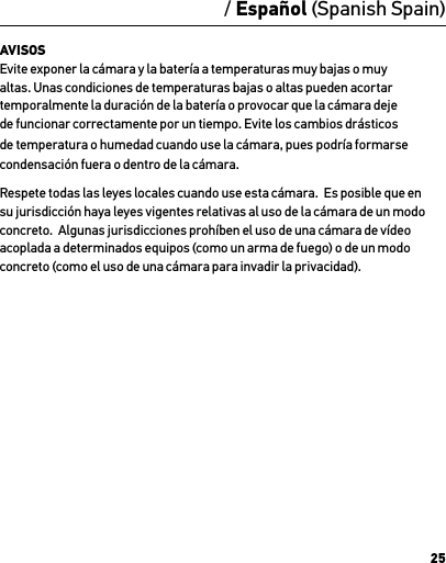 25/ Español (Spanish Spain)AVISOS Evite exponer la cámara y la batería a temperaturas muy bajas o muy altas. Unas condiciones de temperaturas bajas o altas pueden acortar temporalmente la duración de la batería o provocar que la cámara deje de funcionar correctamente por un tiempo. Evite los cambios drásticos de temperatura o humedad cuando use la cámara, pues podría formarse condensación fuera o dentro de la cámara.Respete todas las leyes locales cuando use esta cámara.  Es posible que en su jurisdicción haya leyes vigentes relativas al uso de la cámara de un modo concreto.  Algunas jurisdicciones prohíben el uso de una cámara de vídeo acoplada a determinados equipos (como un arma de fuego) o de un modo concreto (como el uso de una cámara para invadir la privacidad).