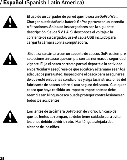 28/ Español (Spanish Latin America)El uso de un cargador de pared que no sea un GoPro Wall Charger puede dañar la batería GoPro y provocar un incendio o ﬁltraciones. Solo use los cargadores con la siguiente descripción: Salida 5 V 1 A. Si desconoce el voltaje o la  corriente de su cargador, use el cable USB incluido para cargar la cámara con la computadora. Si utiliza su cámara con un soporte de cascos GoPro, siempre seleccione un casco que cumpla con las normas de seguridad vigente. Elija el casco correcto para el deporte o la actividad en particular y asegúrese de que el calce y el tamaño sean los adecuados para usted. Inspeccione el casco para asegurarse de que esté en buenas condiciones y siga las instrucciones del fabricante de cascos sobre el uso seguro del casco.  Cualquier casco que haya recibido un impacto importante se debe reemplazar. Ningún casco puede proteger contra lesiones en todos los accidentes.Los lentes de la cámara GoPro son de vidrio.  En caso de que los lentes se rompan, se debe tener cuidado para evitar lesiones debido al vidrio roto.  Manténgala alejada del alcance de los niños.