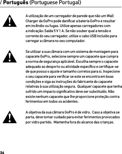 34/ Português (Portuguese Portugal)A utilização de um carregador de parede que não um Wall Charger da GoPro pode daniﬁcar a bateria GoPro e resultar em incêndio ou fugas. Utilize apenas carregadores com a indicação: Saída 5 V 1 A. Se não souber qual a tensão e corrente do seu carregador, utilize o cabo USB incluído para carregar a câmara no seu computador.Se utilizar a sua câmara com um sistema de montagem para capacete GoPro, selecione sempre um capacete que cumpra a norma de segurança aplicável. Escolha sempre o capacete adequado ao desporto ou atividade especíﬁco e certiﬁque-se de que possui o ajuste e tamanho corretos para si. Inspecione o seu capacete para veriﬁcar se este se encontra em boas condições e siga as instruções do fabricante do capacete relativas à sua utilização segura.  Qualquer capacete que tenha sofrido um impacto signiﬁcativo deve ser substituído. Não existe nenhum capacete que lhe proporcione proteção contra ferimentos em todos os acidentes.A objetiva da sua câmara GoPro é de vidro.  Caso a objetiva se parta, deve tomar cuidado para evitar ferimentos provocados por vidro partido.  Mantenha fora do alcance das crianças.