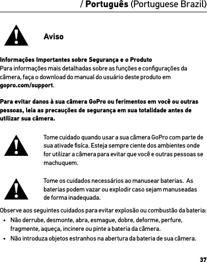 37/ Português (Portuguese Brazil)AvisoInformações Importantes sobre Segurança e o ProdutoPara informações mais detalhadas sobre as funções e conﬁgurações da câmera, faça o download do manual do usuário deste produto em  gopro.com/support.Para evitar danos à sua câmera GoPro ou ferimentos em você ou outras pessoas, leia as precauções de segurança em sua totalidade antes de utilizar sua câmera.Tome cuidado quando usar a sua câmera GoPro com parte de sua ativade ﬁsíca. Esteja sempre ciente dos ambientes onde for utilizar a câmera para evitar que você e outras pessoas se machuquem.Tome os cuidados necessários ao manusear baterias.  As baterias podem vazar ou explodir caso sejam manuseadas  de forma inadequada.Observe aos seguintes cuidados para evitar explosão ou combustão da bateria:•  Não derrube, desmonte, abra, esmague, dobre, deforme, perfure, fragmente, aqueça, incinere ou pinte a bateria da câmera.•  Não introduza objetos estranhos na abertura da bateria de sua câmera.