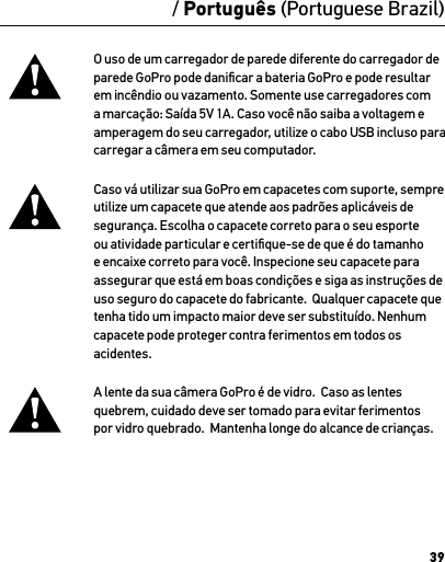 39O uso de um carregador de parede diferente do carregador de parede GoPro pode daniﬁcar a bateria GoPro e pode resultar em incêndio ou vazamento. Somente use carregadores com a marcação: Saída 5V 1A. Caso você não saiba a voltagem e amperagem do seu carregador, utilize o cabo USB incluso para carregar a câmera em seu computador.Caso vá utilizar sua GoPro em capacetes com suporte, sempre utilize um capacete que atende aos padrões aplicáveis de segurança. Escolha o capacete correto para o seu esporte ou atividade particular e certiﬁque-se de que é do tamanho e encaixe correto para você. Inspecione seu capacete para assegurar que está em boas condições e siga as instruções de uso seguro do capacete do fabricante.  Qualquer capacete que tenha tido um impacto maior deve ser substituído. Nenhum capacete pode proteger contra ferimentos em todos os acidentes.A lente da sua câmera GoPro é de vidro.  Caso as lentes quebrem, cuidado deve ser tomado para evitar ferimentos por vidro quebrado.  Mantenha longe do alcance de crianças./ Português (Portuguese Brazil)