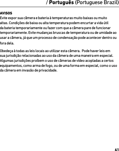 41AVISOS Evite expor sua câmera e bateria à temperaturas muito baixas ou muito altas. Condições de baixa ou alta temperatura podem encurtar a vida útil da bateria temporariamente ou fazer com que a câmera pare de funcionar temporariamente. Evite mudanças bruscas de temperatura ou de umidade ao usar a câmera, já que um processo de condensação pode acontecer dentro ou fora dela.Obedeça à todas as leis locais ao utilizar esta câmera.  Pode haver leis em sua jurisdição relacionadas ao uso da câmera de uma maneira em especial.  Algumas jurisdições proíbem o uso de câmeras de vídeo acopladas a certos equipamentos, como arma de fogo, ou de uma forma em especial, como o uso da câmera em invasão de privacidade./ Português (Portuguese Brazil)