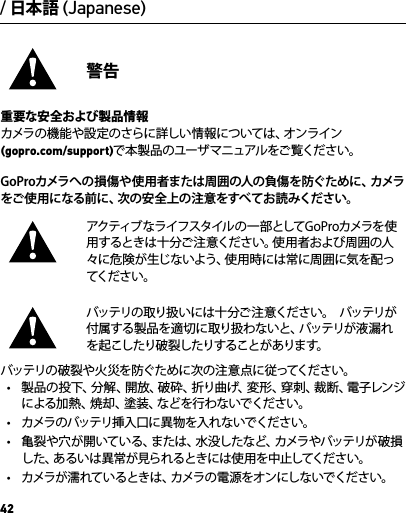 42/ 日本語 (Japanese)警告重要な安全および製品情報カメラの機能や設定のさらに詳しい情報については、オンライン (gopro.com/support)で本 製品のユーザマニュアルをご覧ください。GoProカメラへの 損傷や使 用者または周囲の人の負傷を防ぐために、カメラをご使 用になる前に、次の安全上の注意をすべてお読みください。アクティブなライフスタイルの 一部としてGoProカメラを使用するときは十分ご注意ください。使用者および周囲の人々に危険が生じないよう、使用時には常に周囲に気を配ってくだ さ い 。バッテリの取り扱いには十分ご 注 意ください。  バッテリが付属する製品を適切に取り扱わないと、バッテリが液漏れを起こしたり破裂したりすることがあります。 バッテリの破裂や火災を防ぐために次の 注 意点に従ってください。•  製品の投下、分解、開放、破砕、折り曲げ、変形、穿刺、裁断、電子レンジによる加熱、焼却、塗装、などを行わないでください。•  カメラのバッテリ挿入口に異 物を入れないでください。•  亀裂や穴が開いている、または、水没したなど、カメラやバッテリが破損した、あるいは異常が見られるときには使用を中止してください。•  カメラが濡れているときは、カメラの電源をオンにし ないでください。
