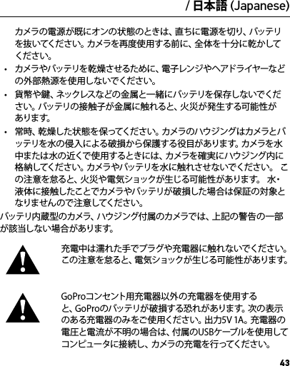 43カメラの電源が既にオンの状態のときは、直ちに電源を切り、バッテリを抜いてください。カメラを再度使用する前に、全体を十分に乾かしてください。•  カメラやバッテリを乾燥させるために、電子レンジやヘアドライヤーなどの外部熱源を使用しないでください。•  貨幣 や鍵、ネックレスなどの 金 属と一緒にバッテリを 保 存しないでください。バッテリの接触子が金属に触れると、火災が発生する可能性があります。•  常 時、乾 燥した状 態 を 保ってください。カメラのハウジング はカメラとバッテリを水の侵入による破損から保護する役目があります。カメラを水中 ま た は 水 の 近 く で 使 用 す る と き に は 、カ メ ラ を 確 実 に ハ ウ ジ ン グ 内 に格納してください。カメラやバッテリを水に触れさせないでください。 この注意を怠ると、火災や電気ショックが生じる可能性があります。 水・液体に接触したことでカメラやバッテリが破損した場合は保証の対象となり ませ ん の で 注 意 してくだ さ い 。バッテリ内蔵型のカメラ、ハウジング付属のカメラでは、上記の警告の一部が該当しない場合があります。充電中は濡れた手でプラグや充電器に触れないでください。この注意を怠ると、電気ショックが生じる可能性があります。GoProコンセント用充電器以外の充電器を使用すると、GoPr oのバッテリが 破 損する恐れがあります。次の表示のある充電器のみをご使用ください。出力5V 1A。充電器の電圧と電流が不明の場合は、付属のUSBケーブルを使用してコンピュータに接続し、カメラの充電を行ってください。警告重要な安全および製品情報カメラの機能や設定のさらに詳しい情報については、オンライン (gopro.com/support)で本 製品のユーザマニュアルをご覧ください。GoProカメラへの 損傷や使 用者または周囲の人の負傷を防ぐために、カメラをご使 用になる前に、次の安全上の注意をすべてお読みください。アクティブなライフスタイルの 一部としてGoProカメラを使用するときは十分ご注意ください。使用者および周囲の人々に危険が生じないよう、使用時には常に周囲に気を配ってくだ さ い 。バッテリの取り扱いには十分ご 注 意ください。  バッテリが付属する製品を適切に取り扱わないと、バッテリが液漏れを起こしたり破裂したりすることがあります。 バッテリの破裂や火災を防ぐために次の 注 意点に従ってください。•  製品の投下、分解、開放、破砕、折り曲げ、変形、穿刺、裁断、電子レンジによる加熱、焼却、塗装、などを行わないでください。•  カメラのバッテリ挿入口に異 物を入れないでください。•  亀裂や穴が開いている、または、水没したなど、カメラやバッテリが破損した、あるいは異常が見られるときには使用を中止してください。•  カメラが濡れているときは、カメラの電源をオンにし ないでください。/ 日本語 (Japanese)