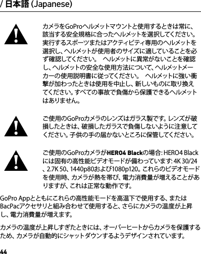 44カメラをGoProヘルメットマウントと使 用するときは常に、該当する安全規格に合ったヘルメットを選択してください。実行するスポーツまたはアクティビティ専用 の ヘ ルメットを選 択 し 、ヘ ル メ ッ ト が 使 用 者 の サ イ ズ に 適 し て い る こ と を 必ず確認してください。  ヘルメットに異常がないことを確認し、ヘルメットの安全な使用方法について、ヘルメットメーカーの使用説明書に従ってください。  ヘルメットに強い衝撃が加わったときは使用を中止し、新しいものに取り換えてください。すべての事故で負傷から保護できるヘルメットはありません。ご 使 用の G o P r oカメラのレンズは ガラス 製で す。レンズ が 破損したときは、破損したガラスで負傷しないように注意してください。子供の手の届かないところに保管してください。ご使用のGoProカメラがHERO4 Blackの場合: HERO4 Blackには固有の高性能ビデオモードが備わっています: 4K 30/24、2.7K 50、1440p80および1080p120。これらのビデオモードを使用時、カメラが熱を帯び、電力消費量が増えることがありますが、これは正常な動作です。 GoPro Appとともにこれらの高性能モードを高温下で使用する、またはBacPacアクセサリと組み合わせて使用すると、さらにカメラの温度が上昇し、電力消費量が増えます。カメラの 温 度 が上 昇しすぎたときには 、オーバーヒートからカメラを 保 護するため、カメラが自動的にシャットダウンするようデザインされています。/ 日本語 (Japanese)