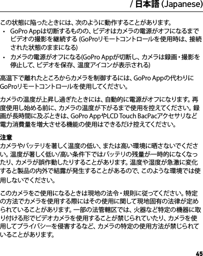 45こ の 状 態 に 陥 っ た と き に は 、次 の よ う に 動 作 す る こ と が あ り ま す 。•  GoPro Appは切断するものの、ビデオはカメラの電源がオフになるまでビデオの撮影を継続する (GoProリモートコントロールを使用時は、接続された状態のままになる)•  カメラの 電 源 がオフになる(G o Pro Ap pが切 断し 、カメラは録画・撮影を停止して、ビデオを保存、温度アイコンが表示される)高温下で離れたところからカメラを制御 するには、G o P r o Appの代わりにG o P r o リモ ートコントロ ー ル を 使 用 してくだ さ い 。カメラの温度が上昇し過ぎたときには、自動的に電源がオフになります。再度使用し始める前に、カメラの温度が下がるまで使用を控えてください。録画が長時間に及ぶときは、GoPro AppやLCD Touch BacPacアクセサリなど電力消費量を増大させる機 能の使用はで きるだけ控えてください。注意 カメラやバッテリを 著しく温度の 低い、または高い環 境に晒さないでください。温度が著しく低い/高い条件下ではバッテリの残量が一時的になくなったり、カメラが誤作 動したりすることがあります。温度や湿度が急激に変化すると製品の内外で結露が発生することがあるので、このような環境では使用しないでください。こ の カ メ ラ を ご 使 用 に な る と き は 現 地 の 法 令 ・ 規 則 に 従 っ て く だ さ い 。特 定の方法でカメラを使用する際にはその使用に関して現地固有の法律が定められていることがあります。一部の法管 轄区では、火器など特定の機器に取り付ける形でビデオカメラを使用することが禁じられていたり、カメラを使用してプライバシーを侵害するなど、カメラの特定の使用方法が禁じられていることが あります。/ 日本語 (Japanese)