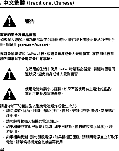 46/ 中文繁體 (Traditional Chinese)警告重要的安全及產品資訊如需深入瞭解相機功能和設定的詳細資訊，請在線上閱讀此產品的使用手冊，網 址 是  gopro.com/support。要避免損壞您的 GoPro 相機，或避免自身或他人受到傷害，在使用相機前，請 先 閱 讀 以 下全 部 安 全 注 意 事 項。在活躍的生活中使用 GoPro 時請務必留意。請隨時留意周遭狀況，避免自身或他人受到傷害。使用電池時請小心謹慎。如果不當使用裝上電池的產品，電池可能會洩漏或爆炸。請遵守以下防範措施以避免電池爆炸或發生火災：• 請 勿 摔 落、拆 解、打 開、擠 壓、扭 曲、變 形、穿 刺、絞 碎、微 波、焚 燒 或 油漆 相 機。• 請 勿 將 異 物 插 入 相 機 的 電 池 開 口。• 如果相機或電池已損壞（例如，如果已破裂、被刺破或被水損壞），請勿 使 用。• 如果相機受潮，請勿開啟電源。如果相機已開啟，請關閉電源並立即取下電池。請等候相機完全乾燥後再使用。