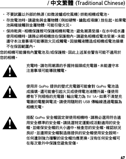 47警告重要的安全及產品資訊如需深入瞭解相機功能和設定的詳細資訊，請在線上閱讀此產品的使用手冊，網 址 是  gopro.com/support。要避免損壞您的 GoPro 相機，或避免自身或他人受到傷害，在使用相機前，請 先 閱 讀 以 下全 部 安 全 注 意 事 項。在活躍的生活中使用 GoPro 時請務必留意。請隨時留意周遭狀況，避免自身或他人受到傷害。使用電池時請小心謹慎。如果不當使用裝上電池的產品，電池可能會洩漏或爆炸。請遵守以下防範措施以避免電池爆炸或發生火災：• 請 勿 摔 落、拆 解、打 開、擠 壓、扭 曲、變 形、穿 刺、絞 碎、微 波、焚 燒 或 油漆 相 機。• 請 勿 將 異 物 插 入 相 機 的 電 池 開 口。• 如果相機或電池已損壞（例如，如果已破裂、被刺破或被水損壞），請勿 使 用。• 如果相機受潮，請勿開啟電源。如果相機已開啟，請關閉電源並立即取下電池。請等候相機完全乾燥後再使用。• 不要試圖以外部的熱源（如微波爐或吹風機）烘乾相機或電池。• 存放電池時，請避免與金屬物體（例如硬幣、鑰匙或項鍊）放在起。如果電池兩極接觸到金屬物體，可能引發火災。• 保持乾爽。相機保護殼可保護相機和電池，避免潮濕受損。在水中或水邊使用相機時，請務必將相機放在保護殼內。請避免相機或電池受潮。未能遵守本注意事項可能導致火災或觸電。因接觸液體造成相機或電池損壞不在保固範圍內。您的相機可能備有內置電池及/或保護殼，因此上述某些警告可能不適用於您 的 相 機。充電時，請勿用潮濕的手握持插頭或充電器。未能遵守本注 意 事 項 可 能 導 致 觸 電。使用非 GoPro 提供的壁式充電器可能會對 GoPro 電池造成損壞，還可能會引起火災或使得電池液體外漏。僅使用標有下列規格的充電器：輸出電力為 5V 1A。如果不清楚充電器的電壓與電流，請使用隨附的 USB 傳輸線透過電腦為相 機 充 電。搭配 GoPro 安全帽固定架使用相機時，請務必選用符合適用安全標準的安全帽。請挑選特定運動或活動適用的安全帽，並 確 保 安 全 帽 的 大 小 適 中。檢 查 您 的 安 全 帽，確 認 狀 況良好，並遵照安全帽製造商提供的安全帽使用安全說明。 任何遭到強力撞擊的安全帽均應更換。沒有任何安全帽可在每次意外中保護您避免受傷。/ 中文繁體 (Traditional Chinese)