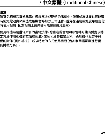 49注意 請避免相機和電池暴露在極度寒冷或酷熱的溫度中。低溫或高溫條件可能暫時縮短電池壽命或造成相機暫時無法正常運作。避免在溫度或濕度急劇變化時使用相機，因為相機上或內部可能會形成冷凝水。使用相機時請遵守所有的當地法律。您所在的當地司法管轄可能有針對以特定 方 法 使 用相 機 訂 定 法 律 規 範。某 些司 法 管 轄 禁 止利 用 攝 影 機 作 為 若 干設備的附件（例如槍械），或以特定的方式使用相機（例如利用攝影機進行侵犯 隱 私 行 為 ）。/ 中文繁體 (Traditional Chinese)