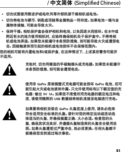 51警告重要的安全和产品信息如需关于相机功能和设置的更多详细信息，请访问 gopro.com/support，查 看这款产品的用户手册。使用相机之前，请您通读以下安全防范措施，以防止 GoPro 相机受损，并避免伤到自己和 他人。运动过程中使用 GoPro 相机应格外小心。始终注意周围环境 ，避 免 伤 到 自 己 和 他 人 。处理电池时，请遵守适当的预防措施。如果对安装电池的产品处理不当，则电池可能会发生泄漏或爆炸。请遵守以下预防措施，以避免电池爆炸或起火：•  切勿坠落、拆卸、打开、挤压、弯折、改变形状、刺穿、切割、用微波炉烘烤、焚烧或喷涂相机。• 切勿将异物插入相机的电池安装口。• 切勿使用已损坏的相机或电池，例如，破裂、刺穿或进水。• 如果相机进水，切勿打开相机。如果相机已开机，请关机并立即取出电池。应确保相机完全干燥，才能再次开启。• 切勿试图使用微波炉或电吹风等外部热源干燥相机或电池。• 切勿将电池与硬币、钥匙或项链等金属物品一同存放。如果电池一端与金属物体接触，可能会导致火灾。• 保持干燥。相机保护盒会保护相机和电池，以免因进水而损坏。在水中或附近有水的地方使用相机时，应始终确保相机处于保护盒中。不得将相机或电池弄湿。如果您未能遵守本条预防措施，则可能导致火灾或遭受电击。因接触液体而引起的相机或电池损坏不在保修范围内。您的相机可能有内置电池和/或保护盒，在这种情况下，上述某些警告可能并不适用。 充电时，切勿用潮湿的手碰触插头或充电器。如果您未能遵守本条预防措施，则可能会遭受电击。使用非 GoPro 原装插壁式充电器可能会损坏 GoPro 电池，还可能引起火灾或电池液体外漏。只允许使用标有以下额定值的充电器：输出 5V 1A。如果您不清楚所用充电器的额定电压和电流，请使用随附的 USB 数据线将相机连接至电脑进行充电。如果要将相机安装在 GoPro 头盔底座上使用，请务必选择符合适用安全标准的头盔。请针对您的特定运动或活动选择适当的头盔，并确保佩戴正确、大小合适。检查您的头盔，确保其状况良好，并遵循头盔制造商的头盔安全使用说明。如果头盔遭受过严重冲击，则必须更换。任何头盔都不能确保您安然逃过每次事故。/ 中文简体 (Simpliﬁed Chinese)