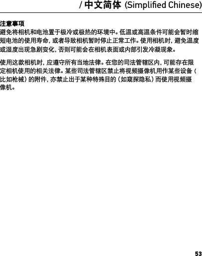 53注意事项 避免将相机和电池置于极冷或极热的环境中。低温或高温条件可能会暂时缩短电池的使用寿命，或者导致相机暂时停止正常工作。使用相机时，避免温度或湿度出现急剧变化，否则可能会在相机表面或内部引发冷凝现象。使用这款相机时，应遵守所有当地法律。在您的司法管辖区内，可能存在限定相机使用的相关法律。某些司法管辖区禁止将视频摄像机用作某些设备 (比如枪械）的附件，亦禁止出于某种特殊目的（如窥探隐私）而使用视频摄像机。/ 中文简体 (Simpliﬁed Chinese)