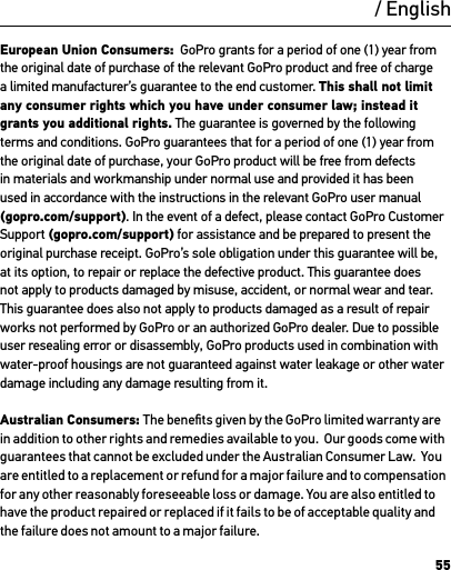 55European Union Consumers:  GoPro grants for a period of one (1) year from the original date of purchase of the relevant GoPro product and free of charge a limited manufacturer’s guarantee to the end customer. This shall not limit any consumer rights which you have under consumer law; instead it grants you additional rights. The guarantee is governed by the following terms and conditions. GoPro guarantees that for a period of one (1) year from the original date of purchase, your GoPro product will be free from defects in materials and workmanship under normal use and provided it has been used in accordance with the instructions in the relevant GoPro user manual (gopro.com/support). In the event of a defect, please contact GoPro Customer Support (gopro.com/support) for assistance and be prepared to present the original purchase receipt. GoPro’s sole obligation under this guarantee will be, at its option, to repair or replace the defective product. This guarantee does not apply to products damaged by misuse, accident, or normal wear and tear. This guarantee does also not apply to products damaged as a result of repair works not performed by GoPro or an authorized GoPro dealer. Due to possible user resealing error or disassembly, GoPro products used in combination with water-proof housings are not guaranteed against water leakage or other water damage including any damage resulting from it.Australian Consumers: The beneﬁts given by the GoPro limited warranty are in addition to other rights and remedies available to you.  Our goods come with guarantees that cannot be excluded under the Australian Consumer Law.  You are entitled to a replacement or refund for a major failure and to compensation for any other reasonably foreseeable loss or damage. You are also entitled to have the product repaired or replaced if it fails to be of acceptable quality and the failure does not amount to a major failure./ English