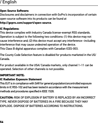 56Open Source Soware: Disclosures and disclaimers in connection with GoPro’s incorporation of certain open-source soware into its products can be found at  http://gopro.com/support/open-source. IC Regulations: This device complies with Industry Canada license-exempt RSS standards. Operation is subject to the following two conditions: (1) this device may not cause interference and; (2) this device must accept any interference--including interference that may cause undesired operation of the device.This Class B digital apparatus complies with Canadian ICES-003.The County Code Selection feature is disabled for products marketed in the US/Canada.For product available in the USA/ Canada markets, only channel 1~11 can be operated. Selection of other channels is not possible.IMPORTANT NOTE: IC Radiation Exposure Statement This EUT is in compliance with SAR for general population/uncontrolled exposure limits in IC RSS-102 and has been tested in accordance with the measurement methods and procedures speciﬁed in IEEE 1528.CAUTION: RISK OF EXPLOSION IF BATTERY IS REPLACED BY AN INCORRECT TYPE. NEVER DISPOSE OF BATTERIES IN A FIRE BECAUSE THEY MAY EXPLODE. DISPOSE OF BATTERIES ACCORDING TO INSTRUCTIONS./ English