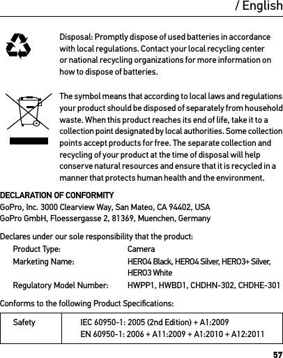 57Disposal: Promptly dispose of used batteries in accordance with local regulations. Contact your local recycling center or national recycling organizations for more information on how to dispose of batteries.The symbol means that according to local laws and regulations your product should be disposed of separately from household waste. When this product reaches its end of life, take it to a collection point designated by local authorities. Some collection points accept products for free. The separate collection and recycling of your product at the time of disposal will help conserve natural resources and ensure that it is recycled in a manner that protects human health and the environment.DECLARATION OF CONFORMITY  GoPro, Inc. 3000 Clearview Way, San Mateo, CA 94402, USA GoPro GmbH, Floessergasse 2, 81369, Muenchen, GermanyDeclares under our sole responsibility that the product: Product Type:  Camera Marketing Name: HERO4 Black, HERO4 Silver, HERO3+ Silver, HERO3 White Regulatory Model Number: HWPP1, HWBD1, CHDHN-302, CHDHE-301 Conforms to the following Product Speciﬁcations: Safety IEC 60950-1: 2005 (2nd Edition) + A1:2009 EN 60950-1: 2006 + A11:2009 + A1:2010 + A12:2011  / English