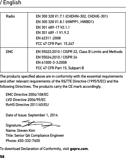 58Radio EN 300 328 V1.7.1 (CHDHN-302, CHDHE-301)EN 300 328 V1.8.1 (HWPP1, HWBD1)EN 301 489-17 V2.1.1EN 301 489 -1 V1.9.2EN 62311 :2008FCC 47 CFR Part  15.247 EMC EN 55022:2010 / CISPR 22, Class B Limits and MethodsEN 55024:2010 / CISPR 24EN 61000-3-3:2008FCC 47 CFR Part 15, Subpart B The products speciﬁed above are in conformity with the essential requirements and other relevant requirements of the R&amp;TTE Directive (1995/5/EC) and the following Directives. The products carry the CE mark accordingly. EMC Directive 2004/108/ECLVD Directive 2006/95/ECRoHS Directive 2011/65/EUDate of Issue: September 1, 2014Signature:Name: Steven KimTitle: Senior QA Compliance Engineer Phone: 650-332-7600To download Declaration of Conformity, visit gopro.com. / English