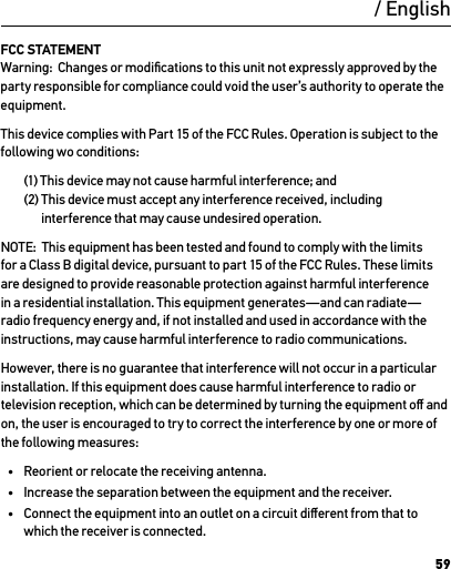 59FCC STATEMENT Warning:  Changes or modiﬁcations to this unit not expressly approved by the party responsible for compliance could void the user’s authority to operate the equipment. This device complies with Part 15 of the FCC Rules. Operation is subject to the following wo conditions:  (1) This device may not cause harmful interference; and  (2)  This device must accept any interference received, including interference that may cause undesired operation.NOTE:  This equipment has been tested and found to comply with the limits for a Class B digital device, pursuant to part 15 of the FCC Rules. These limits are designed to provide reasonable protection against harmful interference in a residential installation. This equipment generates—and can radiate—radio frequency energy and, if not installed and used in accordance with the instructions, may cause harmful interference to radio communications. However, there is no guarantee that interference will not occur in a particular installation. If this equipment does cause harmful interference to radio or television reception, which can be determined by turning the equipment oﬀ and on, the user is encouraged to try to correct the interference by one or more of the following measures:•  Reorient or relocate the receiving antenna.•  Increase the separation between the equipment and the receiver.•  Connect the equipment into an outlet on a circuit diﬀerent from that to which the receiver is connected./ English