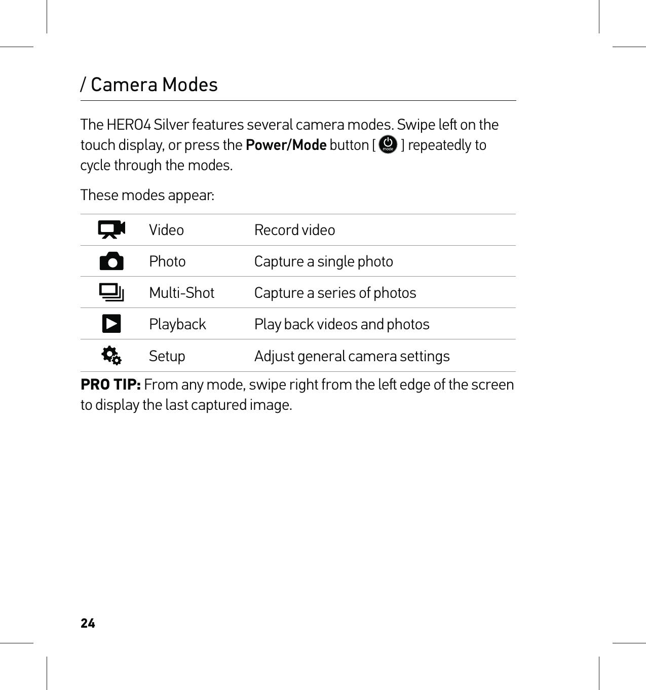 24The HERO4 Silver features several camera modes. Swipe le on the touch display, or press the Power/Mode button [  ] repeatedly to cycle through the modes. These modes appear:Video Record videoPhoto Capture a single photoMulti-Shot Capture a series of photosPlayback Play back videos and photosSetup Adjust general camera settingsPRO TIP: From any mode, swipe right from the le edge of the screen to display the last captured image./ Camera Modes