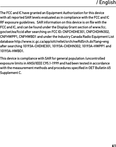61The FCC and IC have granted an Equipment Authorization for this device with all reported SAR levels evaluated as in compliance with the FCC and IC RF exposure guidelines.  SAR information on this device is on ﬁle with the FCC and IC, and can be found under the Display Grant section of www.fcc.gov/oet/ea/fccid aer searching on FCC ID: CNFCHDHE301, CNFCHDHN302, CNFHWPP1, CNFHWBD1 and under the Industry Canada Radio Equipment List database http://www.ic.gc.ca/app/sitt/reltel/srch/nwRdSrch.do?lang=eng aer searching 10193A-CHDHE301, 10193A-CHDHN302, 10193A-HWPP1 and 10193A-HWBD1.This device is compliance with SAR for general population /uncontrolled exposure limits in ANSI/IEEE C95.1-1999 and had been tested in accordance with the measurement methods and procedures speciﬁed in OET Bulletin 65 Supplement C./ English