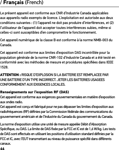 64Le présent appareil est conforme aux CNR d’Industrie Canada applicables aux appareils radio exempts de licence. L’exploitation est autorisée aux deux conditions suivantes : (1) l’appareil ne doit pas produire d’interférences, et (2) l’utilisateur de l’appareil doit accepter toutes interférences subies, même si celles-ci sont susceptibles d’en compromettre le fonctionnement.  Cet appareil numérique de la classe B est conforme à la norme NMB-003 du Canada.Cet appareil est conforme aux limites d’exposition DAS incontrôlée pour la population générale de la norme CNR-102 d’Industrie Canada et a été testé en conformité avec les méthodes de mesure et procédures spéciﬁées dans IEEE 1528.ATTENTION : RISQUE D’EXPLOSION SI LA BATTERIE EST REMPLACEE PAR UNE BATTERIE D’UN TYPE INCORRECT. JETER LES BATTERIES USAGEES CONFORMEMENT AUX EXIGENCES LOCALES.Renseignements sur l’exposition RF (DAS)Cet appareil est conforme aux exigences gouvernementales en matière d’exposition aux ondes radio. Cet appareil est conçu et fabriqué pour ne pas dépasser les limites d’exposition aux radiofréquences (RF) déﬁnies par la Commission fédérale des communications du gouvernement américain et de l’Industrie du Canada du gouvernement du Canada.La norme d’exposition utilise une unité de mesure appelée Débit d’Absorption Spéciﬁque, ou DAS. La limite de DAS ﬁxée par la FCC et IC est de 1,6 W/kg. Les tests de DAS sont eﬀectués en utilisant les positions d’utilisation standard déﬁnies par la FCC et IC, avec l’EUT transmettant au niveau de puissance spéciﬁé dans diﬀérents canaux./ Français (French)