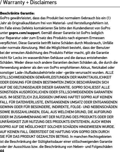 66/ Warranty + DisclaimersBeschränkte Garantie:GoPro gewährleistet, dass das Produkt bei normalem Gebrauch bis ein (1) Jahr ab Originalkaufdatum frei von Material- und Herstellungsfehlern ist. Im Falle eines Defekts kontaktieren Sie bitte den Kundendienst von GoPro unter gopro.com/support. Gemäß dieser Garantie ist GoPro lediglich zur Reparatur oder zum Ersatz des Produkts nach eigenem Ermessen verpﬂichtet. Diese Garantie betriﬀt keine Schäden durch Missbrauch, Unfälle oder normale Abnutzung. Weil die Möglichkeit besteht, dass der Benutzer bei der erneuten Abdichtung des Produkts Fehler macht, gilt die Garantie nicht für Lecks im wasserdichten Gehäuse und die daraus entstehenden Schäden. Weder diese noch andere Garantien decken Schäden ab, die durch die Verwendung anderer als den von GoPro empfohlenen Akkus, Netzkabel oder sonstiger Lade-/Auﬂadezubehörteile oder -geräte verursacht wurden. ALLE STILLSCHWEIGENDEN GEWÄHRLEISTUNGEN DER MARKTTAUGLICHKEIT ODER EIGNUNG FÜR EINEN BESTIMMTEN ZWECK BESCHRÄNKEN SICH AUF DIE GELTUNGSDAUER DIESER GARANTIE. GOPRO SCHLIESST ALLE SONSTIGEN AUSDRÜCKLICHEN ODER STILLSCHWEIGENDEN GARANTIEN AUS. IM GESETZLICH ZULÄSSIGEN UMFANG HAFTET GOPRO AUF KEINEN FALL FÜR DATENVERLUSTE, ENTGANGENEN UMSATZ ODER ENTGANGENEN GEWINN ODER FÜR BESONDERE, INDIREKTE, FOLGE- UND NEBENSCHÄDEN SOWIE BUSSZAHLUNGEN, EGAL AUS WELCHEM GRUND, DIE AUFGRUND ODER IM ZUSAMMENHANG MIT DER NUTZUNG DES PRODUKTS ODER DER UNFÄHIGKEIT ZUR NUTZUNG DES PRODUKTS ENTSTEHEN, AUCH WENN GOPRO AUF DIE MÖGLICHKEIT SOLCHER SCHÄDEN HINGEWIESEN WURDE. AUF KEINEN FALL ÜBERSTEIGT DIE HAFTUNG VON GOPRO DEN DURCH SIE FÜR DAS PRODUKT GEZAHLTEN BETRAG. In manchen Rechtsgebieten ist die Beschränkung der Gültigkeitsdauer einer stillschweigenden Garantie oder der Ausschluss bzw. die Beschränkung von Neben- und Folgeschäden 