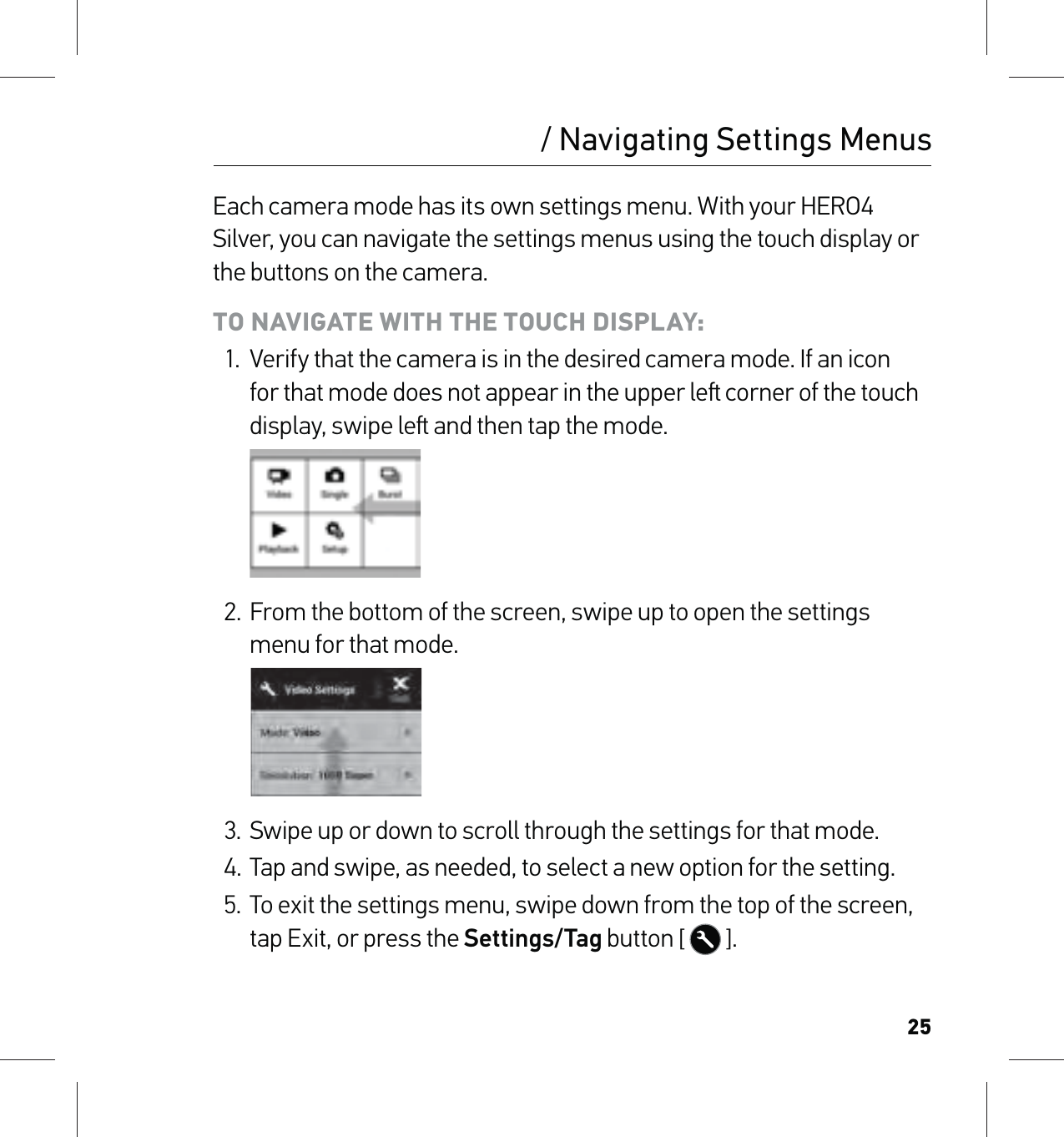 25Each camera mode has its own settings menu. With your HERO4 Silver, you can navigate the settings menus using the touch display or the buttons on the camera. TO NAVIGATE WITH THE TOUCH DISPLAY:1.  Verify that the camera is in the desired camera mode. If an icon for that mode does not appear in the upper le corner of the touch display, swipe le and then tap the mode.2. From the bottom of the screen, swipe up to open the settings menu for that mode.3.  Swipe up or down to scroll through the settings for that mode.4. Tap and swipe, as needed, to select a new option for the setting.5.  To exit the settings menu, swipe down from the top of the screen, tap Exit, or press the Settings/Tag button [  ]./ Navigating Settings Menus