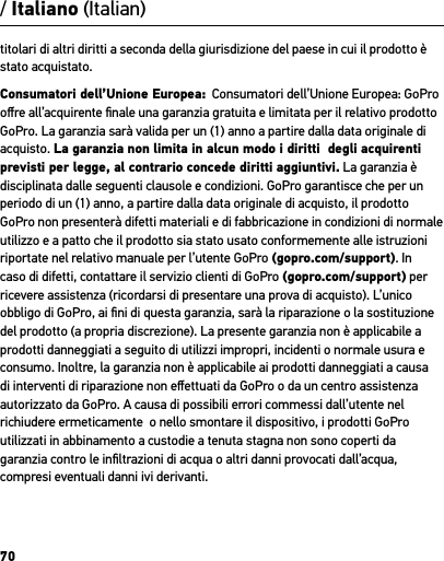 70titolari di altri diritti a seconda della giurisdizione del paese in cui il prodotto è stato acquistato.Consumatori dell’Unione Europea:  Consumatori dell’Unione Europea: GoPro oﬀre all’acquirente ﬁnale una garanzia gratuita e limitata per il relativo prodotto GoPro. La garanzia sarà valida per un (1) anno a partire dalla data originale di acquisto. La garanzia non limita in alcun modo i diritti  degli acquirenti previsti per legge, al contrario concede diritti aggiuntivi. La garanzia è disciplinata dalle seguenti clausole e condizioni. GoPro garantisce che per un periodo di un (1) anno, a partire dalla data originale di acquisto, il prodotto GoPro non presenterà difetti materiali e di fabbricazione in condizioni di normale utilizzo e a patto che il prodotto sia stato usato conformemente alle istruzioni riportate nel relativo manuale per l’utente GoPro (gopro.com/support). In caso di difetti, contattare il servizio clienti di GoPro (gopro.com/support) per ricevere assistenza (ricordarsi di presentare una prova di acquisto). L’unico obbligo di GoPro, ai ﬁni di questa garanzia, sarà la riparazione o la sostituzione del prodotto (a propria discrezione). La presente garanzia non è applicabile a prodotti danneggiati a seguito di utilizzi impropri, incidenti o normale usura e consumo. Inoltre, la garanzia non è applicabile ai prodotti danneggiati a causa di interventi di riparazione non eﬀettuati da GoPro o da un centro assistenza autorizzato da GoPro. A causa di possibili errori commessi dall’utente nel richiudere ermeticamente  o nello smontare il dispositivo, i prodotti GoPro utilizzati in abbinamento a custodie a tenuta stagna non sono coperti da garanzia contro le inﬁltrazioni di acqua o altri danni provocati dall’acqua, compresi eventuali danni ivi derivanti./ Italiano (Italian)