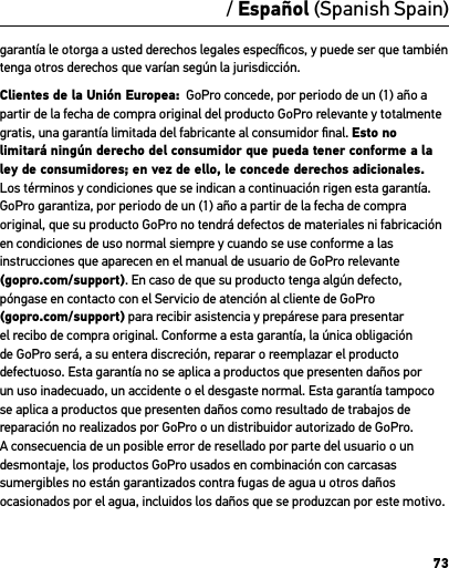 73/ Español (Spanish Spain)garantía le otorga a usted derechos legales especíﬁcos, y puede ser que también tenga otros derechos que varían según la jurisdicción.Clientes de la Unión Europea:  GoPro concede, por periodo de un (1) año a partir de la fecha de compra original del producto GoPro relevante y totalmente gratis, una garantía limitada del fabricante al consumidor ﬁnal. Esto no limitará ningún derecho del consumidor que pueda tener conforme a la ley de consumidores; en vez de ello, le concede derechos adicionales. Los términos y condiciones que se indican a continuación rigen esta garantía. GoPro garantiza, por periodo de un (1) año a partir de la fecha de compra original, que su producto GoPro no tendrá defectos de materiales ni fabricación en condiciones de uso normal siempre y cuando se use conforme a las instrucciones que aparecen en el manual de usuario de GoPro relevante  (gopro.com/support). En caso de que su producto tenga algún defecto, póngase en contacto con el Servicio de atención al cliente de GoPro  (gopro.com/support) para recibir asistencia y prepárese para presentar el recibo de compra original. Conforme a esta garantía, la única obligación de GoPro será, a su entera discreción, reparar o reemplazar el producto defectuoso. Esta garantía no se aplica a productos que presenten daños por un uso inadecuado, un accidente o el desgaste normal. Esta garantía tampoco se aplica a productos que presenten daños como resultado de trabajos de reparación no realizados por GoPro o un distribuidor autorizado de GoPro. A consecuencia de un posible error de resellado por parte del usuario o un desmontaje, los productos GoPro usados en combinación con carcasas sumergibles no están garantizados contra fugas de agua u otros daños ocasionados por el agua, incluidos los daños que se produzcan por este motivo.