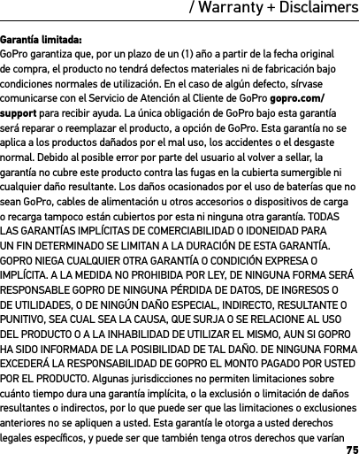 75/ Warranty + DisclaimersGarantía limitada:GoPro garantiza que, por un plazo de un (1) año a partir de la fecha original de compra, el producto no tendrá defectos materiales ni de fabricación bajo condiciones normales de utilización. En el caso de algún defecto, sírvase comunicarse con el Servicio de Atención al Cliente de GoPro gopro.com/support para recibir ayuda. La única obligación de GoPro bajo esta garantía será reparar o reemplazar el producto, a opción de GoPro. Esta garantía no se aplica a los productos dañados por el mal uso, los accidentes o el desgaste normal. Debido al posible error por parte del usuario al volver a sellar, la garantía no cubre este producto contra las fugas en la cubierta sumergible ni cualquier daño resultante. Los daños ocasionados por el uso de baterías que no sean GoPro, cables de alimentación u otros accesorios o dispositivos de carga o recarga tampoco están cubiertos por esta ni ninguna otra garantía. TODAS LAS GARANTÍAS IMPLÍCITAS DE COMERCIABILIDAD O IDONEIDAD PARA UN FIN DETERMINADO SE LIMITAN A LA DURACIÓN DE ESTA GARANTÍA. GOPRO NIEGA CUALQUIER OTRA GARANTÍA O CONDICIÓN EXPRESA O IMPLÍCITA. A LA MEDIDA NO PROHIBIDA POR LEY, DE NINGUNA FORMA SERÁ RESPONSABLE GOPRO DE NINGUNA PÉRDIDA DE DATOS, DE INGRESOS O DE UTILIDADES, O DE NINGÚN DAÑO ESPECIAL, INDIRECTO, RESULTANTE O PUNITIVO, SEA CUAL SEA LA CAUSA, QUE SURJA O SE RELACIONE AL USO DEL PRODUCTO O A LA INHABILIDAD DE UTILIZAR EL MISMO, AUN SI GOPRO HA SIDO INFORMADA DE LA POSIBILIDAD DE TAL DAÑO. DE NINGUNA FORMA EXCEDERÁ LA RESPONSABILIDAD DE GOPRO EL MONTO PAGADO POR USTED POR EL PRODUCTO. Algunas jurisdicciones no permiten limitaciones sobre cuánto tiempo dura una garantía implícita, o la exclusión o limitación de daños resultantes o indirectos, por lo que puede ser que las limitaciones o exclusiones anteriores no se apliquen a usted. Esta garantía le otorga a usted derechos legales especíﬁcos, y puede ser que también tenga otros derechos que varían 