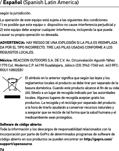 76según la jurisdicción.La operación de este equipo está sujeta a las siguientes dos condiciones: 1) es posible que este equipo o  dispositivo no cause interferencia perjudicial y             2) este equipo debe aceptar cualquier interferencia, incluyendo la que pueda causar su propia operación no deseada.ADVERTENCIA: HAY RIESGO DE UNA EXPLOSIÓN SI LA PILA ES REEMPLAZA DA POR EL TIPO INCORRECTO. TIRE LAS PILAS USADAS CONFORME A LOS REQUISITOS LOCALES.México: REACCION OUTDOORS S.A. DE C.V. Av. Circunvalación Agustín Yáñez 1770 Col. Moderna C.P. 44190 Guadalajara, Jalisco (33) 3942-7340 ext. 443 RFC: ROU110802EB1El símbolo en lo anterior signiﬁca que según las leyes y los reglamentos locales el producto se debe tirar por separado de la basura doméstica. Cuando este producto alcance el ﬁn de su vida útil, llévelo a un lugar de recogida indicado por las autoridades locales. Algunos lugares de recogida aceptan gratis los productos. La recogida y el reciclaje por separado del producto a la hora de tirarlo ayudarán a conservar recursos naturales y a asegurar que se recicle de tal forma que la salud humana y el medioambiente sean protegidos.Soware de código abierto:Toda la información y los descargos de responsabilidad relacionados con la incorporación por parte de GoPro de determinados programas de soware de código abierto en sus productos se pueden encontrar en http://gopro.com/support/opensource./ Español (Spanish Latin America)