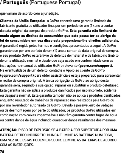 78que variam de acordo com a jurisdição. Clientes da União Europeia:  a GoPro concede uma garantia limitada do fabricante gratuita ao utilizador ﬁnal por um período de um (1) ano a contar da data original da compra do produto GoPro. Esta garantia não limitará de modo algum os direitos do consumidor que este possa ter ao abrigo da lei do consumidor; em vez disso esta proporciona-lhe direitos adicionais. A garantia é regida pelos termos e condições apresentados a seguir. A GoPro garante que por um período de um (1) ano a contar da data original de compra, o seu produto GoPro estará livre de defeitos de material e de fabrico no âmbito de uma utilização normal e desde que seja usado em conformidade com as instruções no manual do utilizador GoPro relevante (gopro.com/support).  Na eventualidade de um defeito, contacte o Apoio ao cliente da GoPro (gopro.com/support) para obter assistência e esteja preparado para apresentar o recibo de compra original. A única obrigação da GoPro ao abrigo desta garantia será, segundo a sua opção, reparar ou substituir o produto defeituoso. Esta garantia não se aplica a produtos daniﬁcados por uso incorreto, acidente ou desgaste normal. Esta garantia também não se aplica a produtos daniﬁcados enquanto resultado de trabalhos de reparação não realizados pela GoPro ou por um revendedor autorizado da GoPro. Devido a possível erro de vedação ou de desmontagem por parte do utilizador, os produtos GoPro utilizados em combinação com caixas impermeáveis não têm garantia contra fugas de água ou contra danos de água incluindo quaisquer danos resultantes dos mesmos.ATENÇÃO: RISCO DE EXPLOSÃO SE A BATERIA FOR SUBSTITUÍDA POR UMA BATERIA DE TIPO INCORRETO. NUNCA ELIMINE AS BATERIAS NUM FOGO, UMA VEZ QUE ESTAS PODEM EXPLODIR. ELIMINE AS BATERIAS DE ACORDO COM AS INSTRUÇÕES./ Português (Portuguese Portugal)