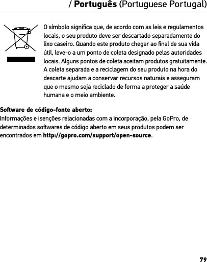 79/ Português (Portuguese Portugal)O símbolo signiﬁca que, de acordo com as leis e regulamentos locais, o seu produto deve ser descartado separadamente do lixo caseiro. Quando este produto chegar ao ﬁnal de sua vida útil, leve-o a um ponto de coleta designado pelas autoridades locais. Alguns pontos de coleta aceitam produtos gratuitamente. A coleta separada e a reciclagem do seu produto na hora do descarte ajudam a conservar recursos naturais e asseguram que o mesmo seja reciclado de forma a proteger a saúde humana e o meio ambiente.Soware de código-fonte aberto: Informações e isenções relacionadas com a incorporação, pela GoPro, de determinados sowares de código aberto em seus produtos podem ser encontrados em http://gopro.com/support/open-source. 