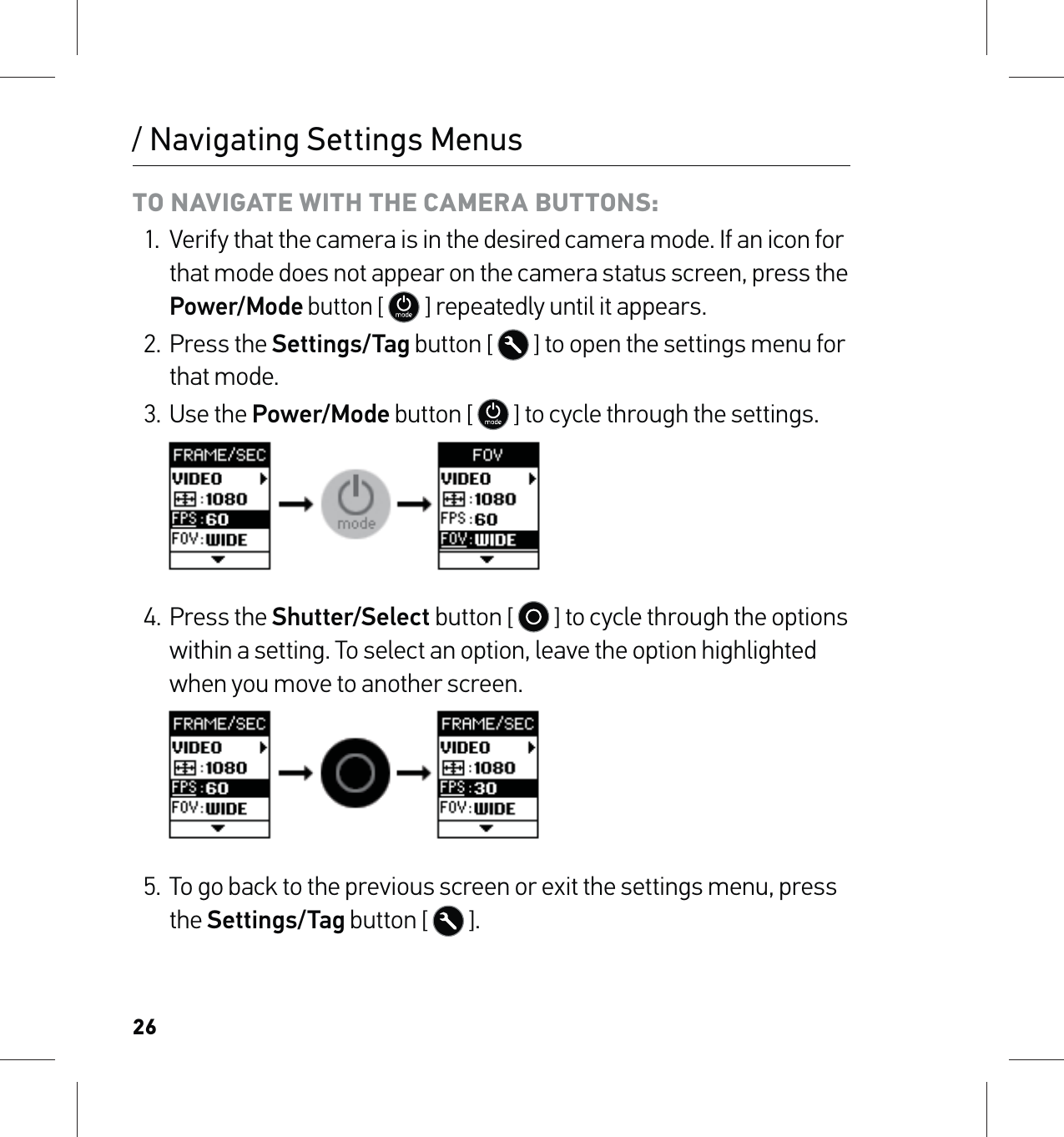 26TO NAVIGATE WITH THE CAMERA BUTTONS:1.  Verify that the camera is in the desired camera mode. If an icon for that mode does not appear on the camera status screen, press the Power/Mode button [  ] repeatedly until it appears.2. Press the Settings/Tag button [   ] to open the settings menu for that mode.3. Use the Power/Mode button [   ] to cycle through the settings.     4. Press the Shutter/Select button [   ] to cycle through the options within a setting. To select an option, leave the option highlighted when you move to another screen.     5.  To go back to the previous screen or exit the settings menu, press the Settings/Tag button [  ]./ Navigating Settings Menus