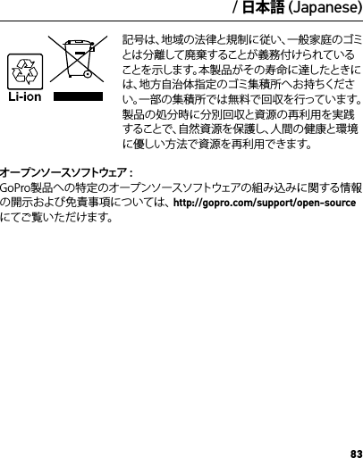 83/ 日本語 (Japanese) 記号は、地域の法律と規制に従い、一般家庭のゴミとは分離して廃棄することが義務付けられていることを示します。本製品がその寿命に達したときには、地方自治体指定のゴミ集積所へお持ちください。一部の集積所では無料で回収を行っています。製品の処分時に分別回収と資源の再利用を実践することで、自然資源を保護し、人間の健康と環境に優しい方法で資源を再利用できます。オープンソースソフトウェア : GoPro製品への特定のオープンソースソフトウェアの組み込みに関する情報の開示および免責事項については、http://gopro.com/support/open-sourceにてご覧いただけます。