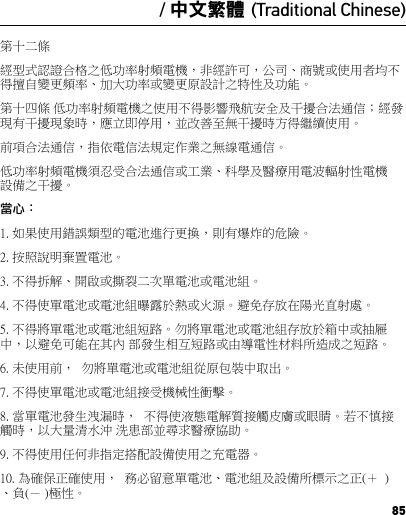 85/ 中文繁體 (Traditional Chinese)第十二條 經型式認證合格之低功率射頻電機，非經許可，公司、商號或使用者均不得擅自變更頻率、加大功率或變更原設計之特性及功能。第十四條 低功率射頻電機之使用不得影響飛航安全及干擾合法通信；經發現有干擾現象時，應立即停用，並改善至無干擾時方得繼續使用。前項合法通信，指依電信法規定作業之無線電通信。低功率射頻電機須忍受合法通信或工業、科學及醫療用電波輻射性電機設備之干擾。當心：1. 如果使用錯誤類型的電池進行更換，則有爆炸的危險。2. 按照說明棄置電池。3. 不得拆解、開啟或撕裂二次單電池或電池組。4. 不得使單電池或電池組曝露於熱或火源。避免存放在陽光直射處。5. 不得將單電池或電池組短路。勿將單電池或電池組存放於箱中或抽屜中，以避免可能在其內 部發生相互短路或由導電性材料所造成之短路。6. 未使用前，  勿將單電池或電池組從原包裝中取出。7. 不得使單電池或電池組接受機械性衝擊。8. 當單電池發生洩漏時，  不得使液態電解質接觸皮膚或眼睛。若不慎接觸時，以大量清水沖 洗患部並尋求醫療協助。9. 不得使用任何非指定搭配設備使用之充電器。10. 為確保正確使用，  務必留意單電池、電池組及設備所標示之正(＋  )、負(－ )極性。